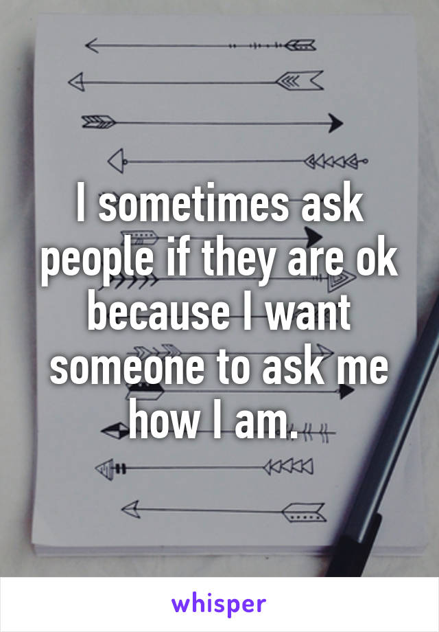 I sometimes ask people if they are ok because I want someone to ask me how I am. 
