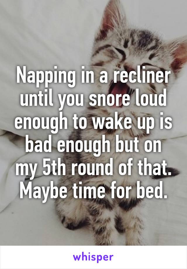 Napping in a recliner until you snore loud enough to wake up is bad enough but on my 5th round of that. Maybe time for bed.