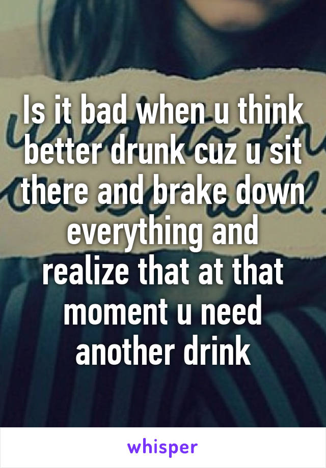 Is it bad when u think better drunk cuz u sit there and brake down everything and realize that at that moment u need another drink