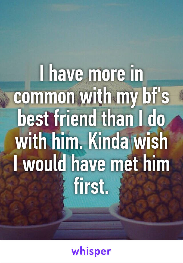 I have more in common with my bf's best friend than I do with him. Kinda wish I would have met him first.