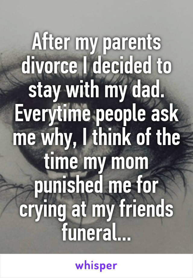 After my parents divorce I decided to stay with my dad. Everytime people ask me why, I think of the time my mom punished me for crying at my friends funeral...