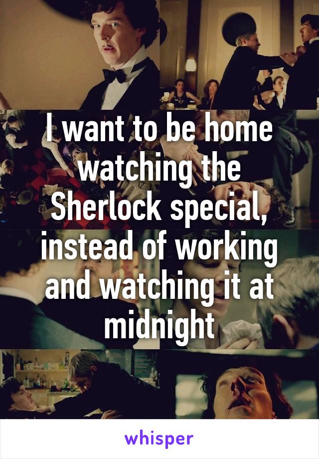 I want to be home watching the Sherlock special, instead of working and watching it at midnight