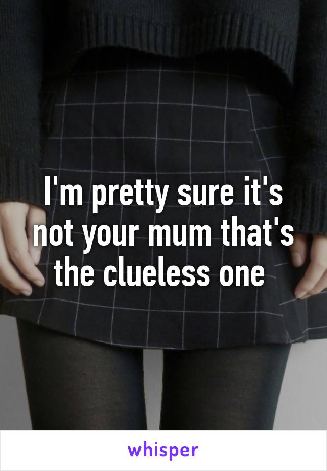 I'm pretty sure it's not your mum that's the clueless one 
