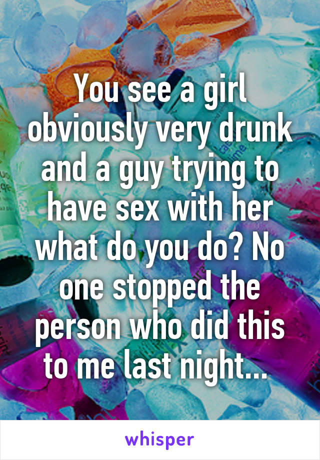 You see a girl obviously very drunk and a guy trying to have sex with her what do you do? No one stopped the person who did this to me last night... 