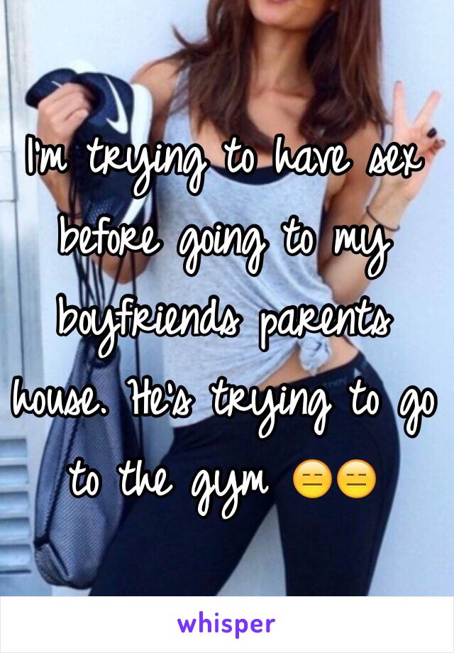 I'm trying to have sex before going to my boyfriends parents house. He's trying to go to the gym 😑😑