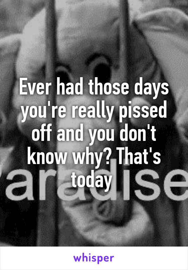 Ever had those days you're really pissed off and you don't know why? That's today 
