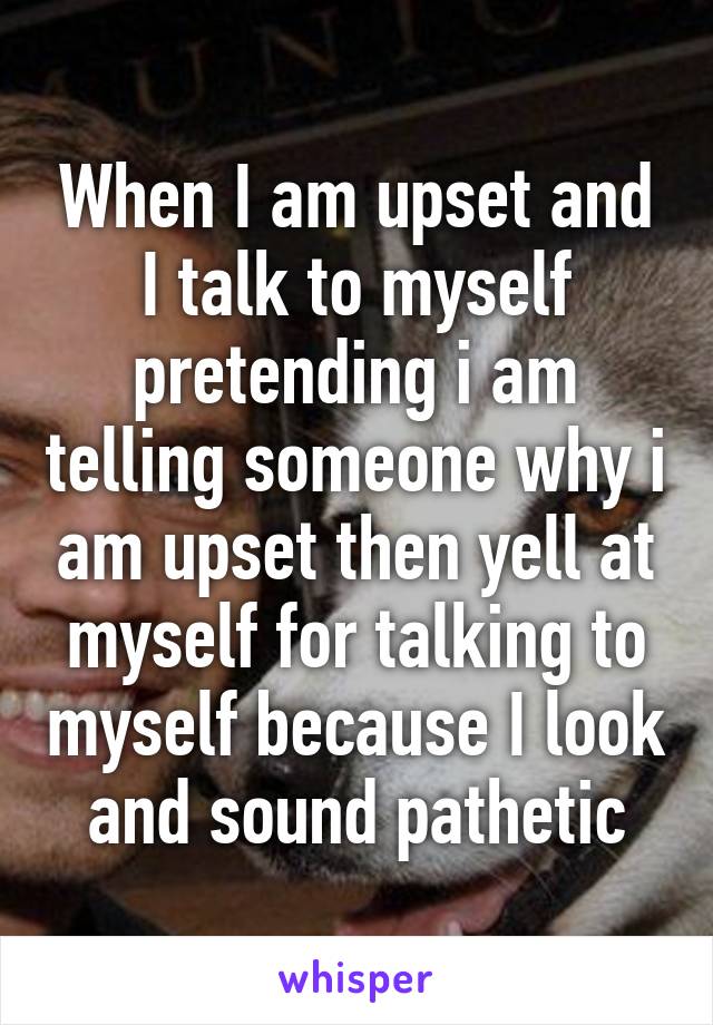 When I am upset and I talk to myself pretending i am telling someone why i am upset then yell at myself for talking to myself because I look and sound pathetic