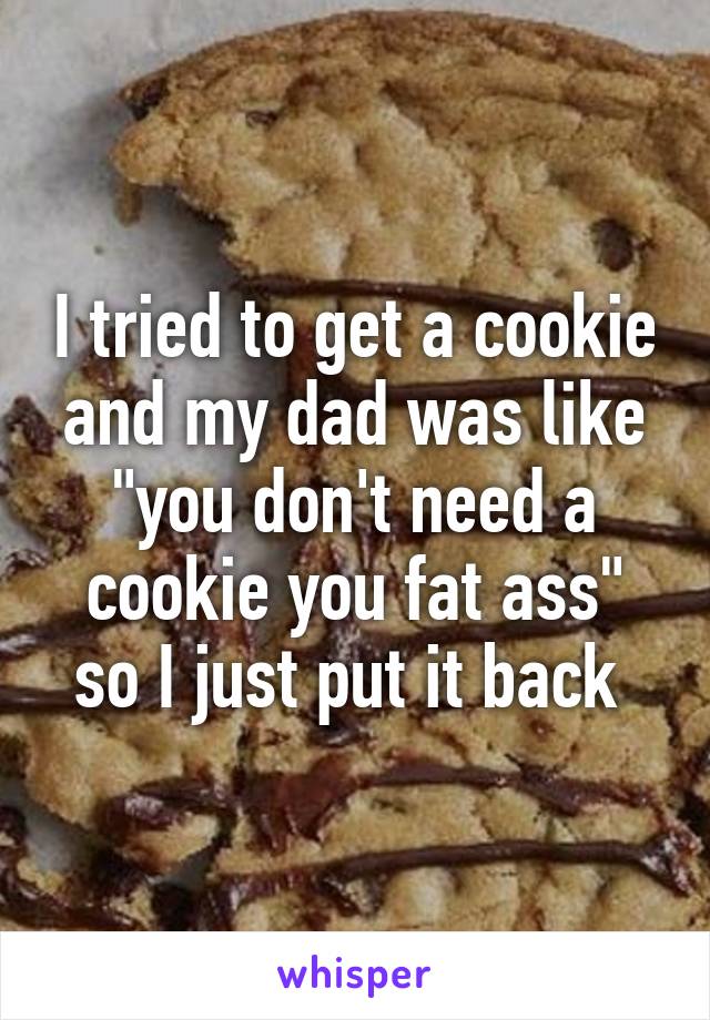 I tried to get a cookie and my dad was like "you don't need a cookie you fat ass" so I just put it back 