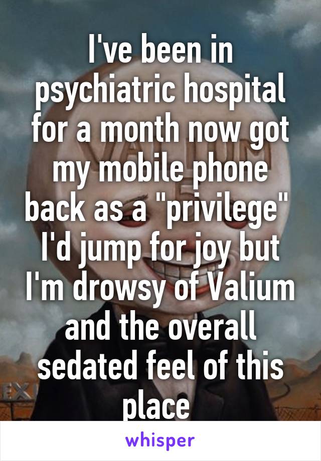 I've been in psychiatric hospital for a month now got my mobile phone back as a "privilege" 
I'd jump for joy but I'm drowsy of Valium and the overall sedated feel of this place 
