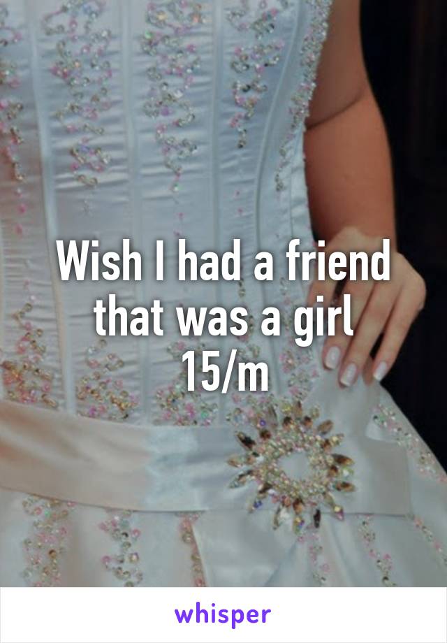 Wish I had a friend that was a girl
15/m