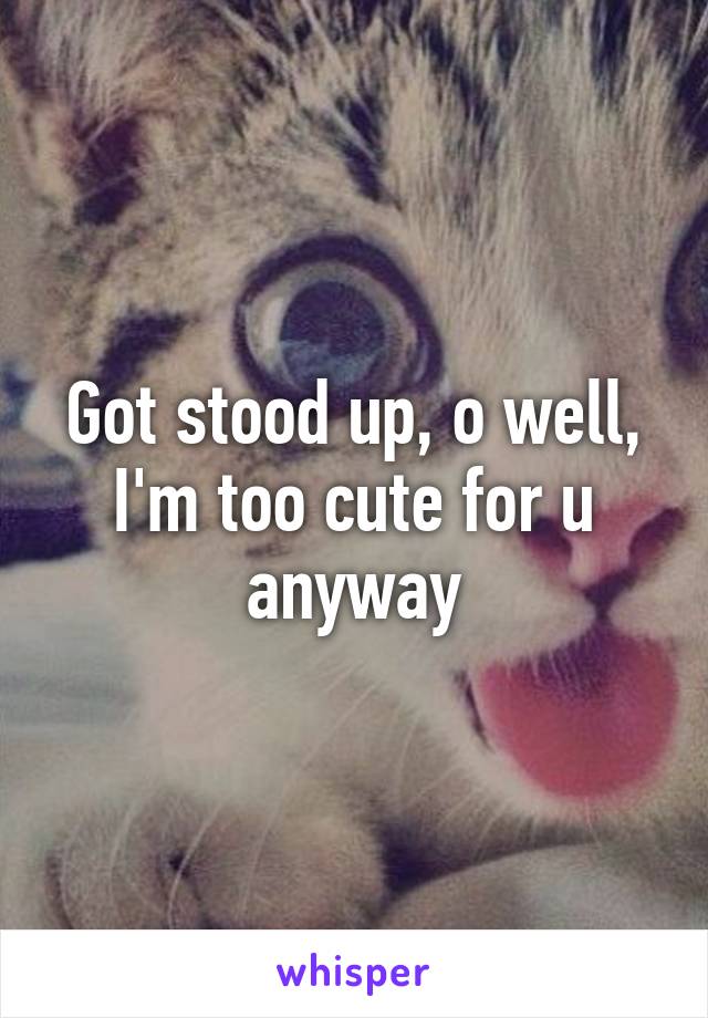 Got stood up, o well, I'm too cute for u anyway