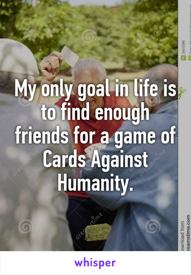 My only goal in life is to find enough friends for a game of Cards Against Humanity.