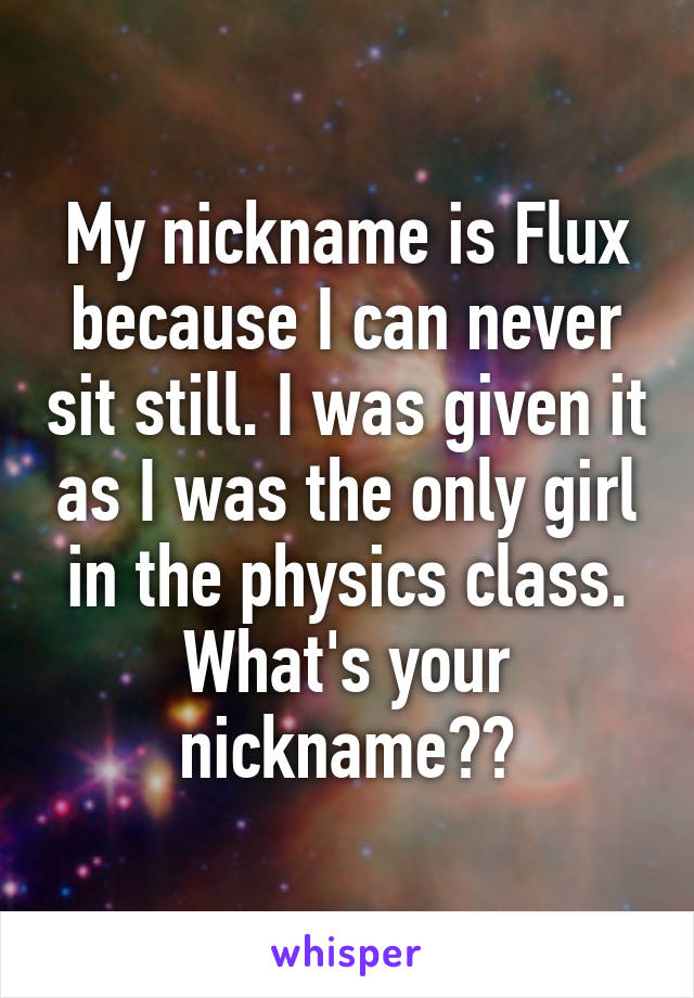 My nickname is Flux because I can never sit still. I was given it as I was the only girl in the physics class.
What's your nickname??