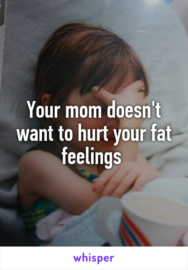 Your mom doesn't want to hurt your fat feelings 
