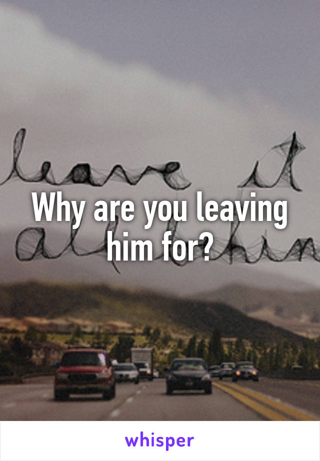 Why are you leaving him for?