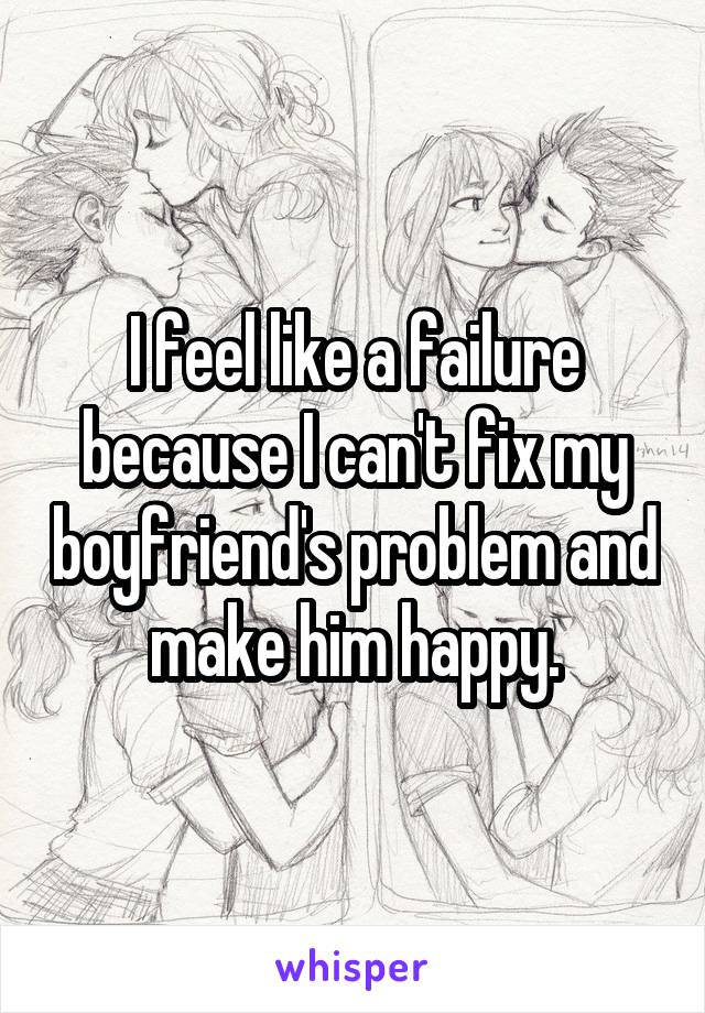 I feel like a failure because I can't fix my boyfriend's problem and make him happy.