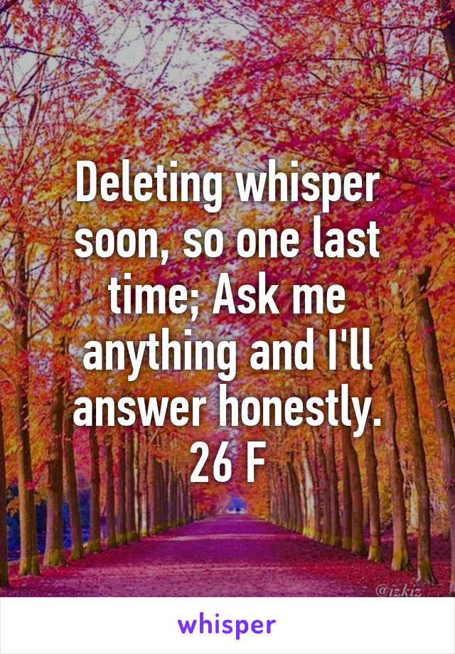 Deleting whisper soon, so one last time; Ask me anything and I'll answer honestly.
26 F