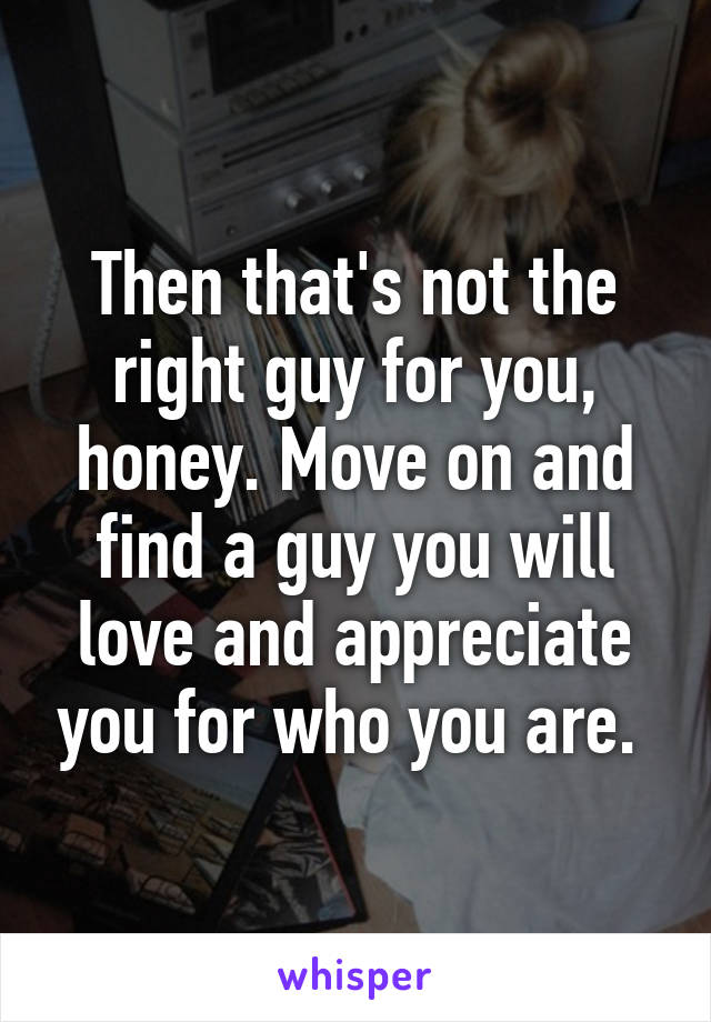 Then that's not the right guy for you, honey. Move on and find a guy you will love and appreciate you for who you are. 