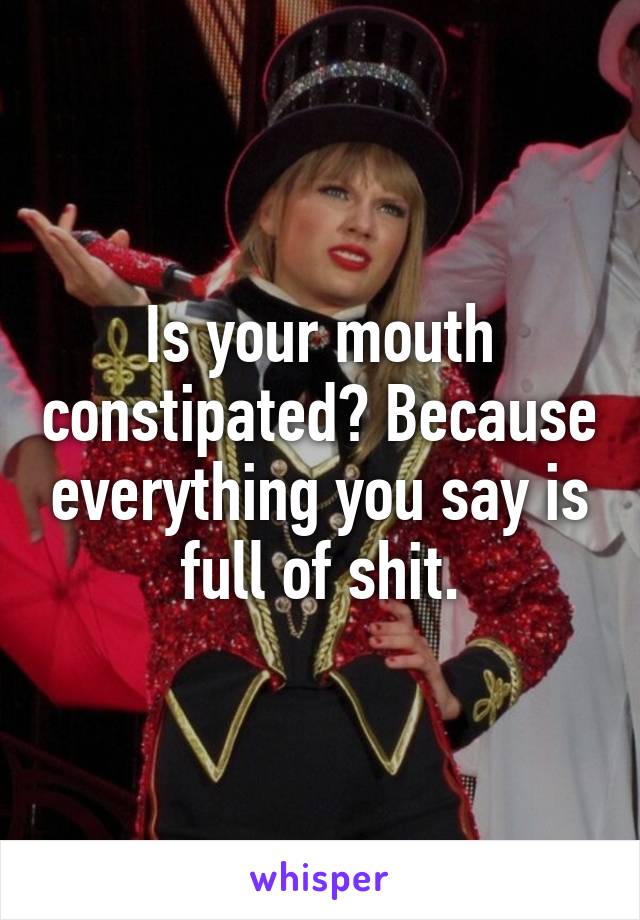 Is your mouth constipated? Because everything you say is full of shit.