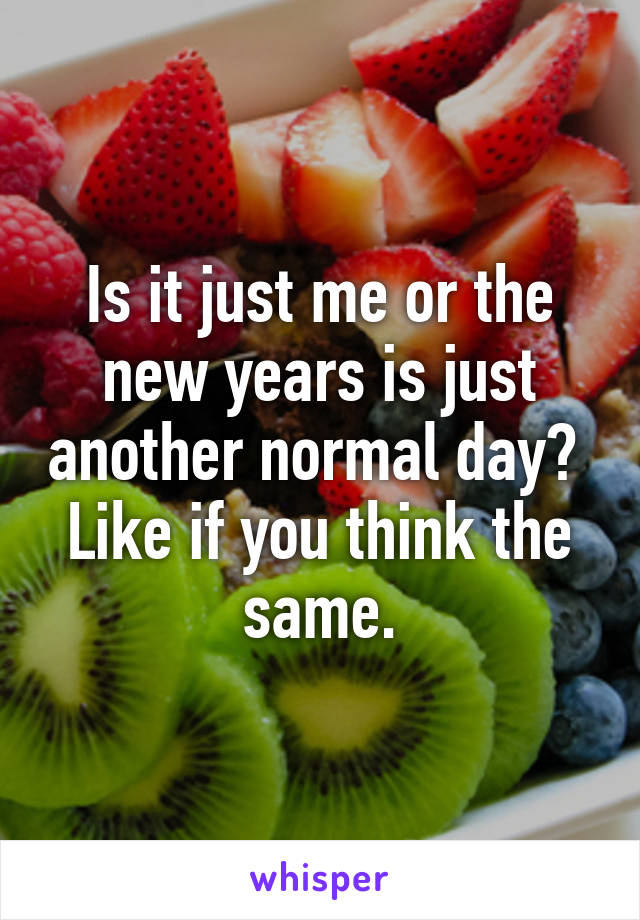 Is it just me or the new years is just another normal day?  Like if you think the same.