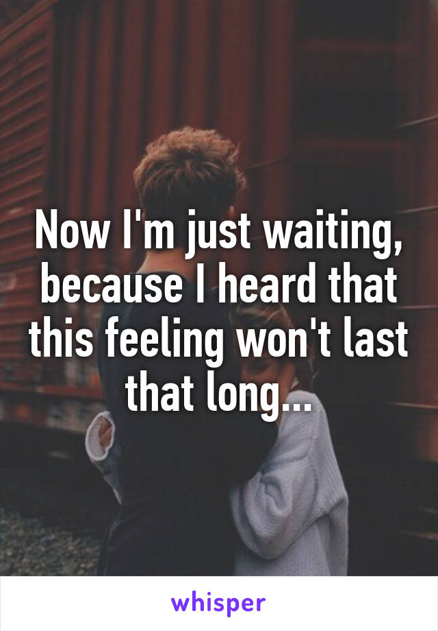 Now I'm just waiting, because I heard that this feeling won't last that long...