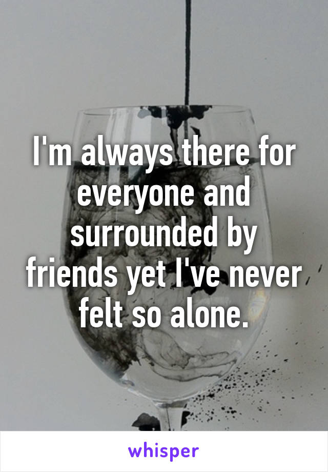 I'm always there for everyone and surrounded by friends yet I've never felt so alone.