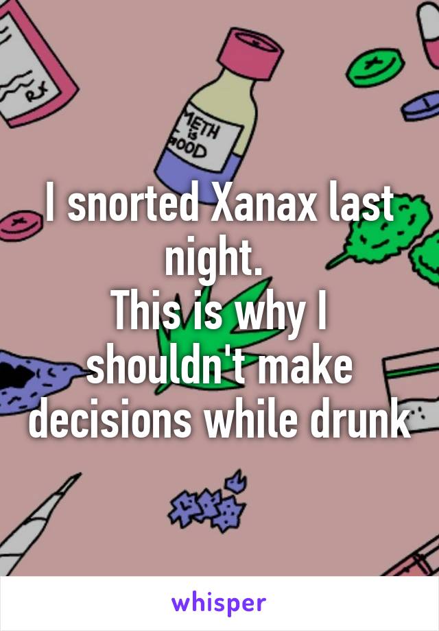 I snorted Xanax last night. 
This is why I shouldn't make decisions while drunk