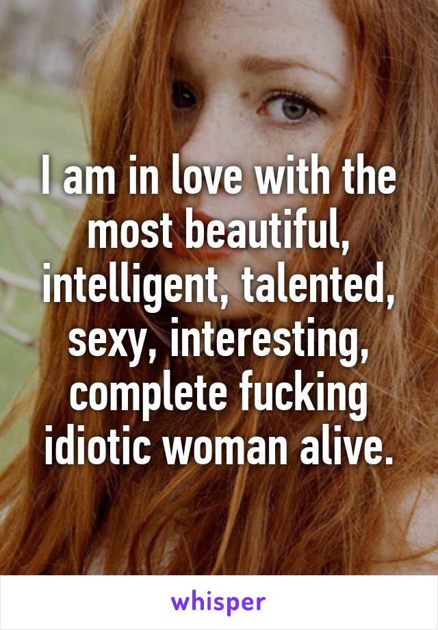 I am in love with the most beautiful, intelligent, talented, sexy, interesting, complete fucking idiotic woman alive.