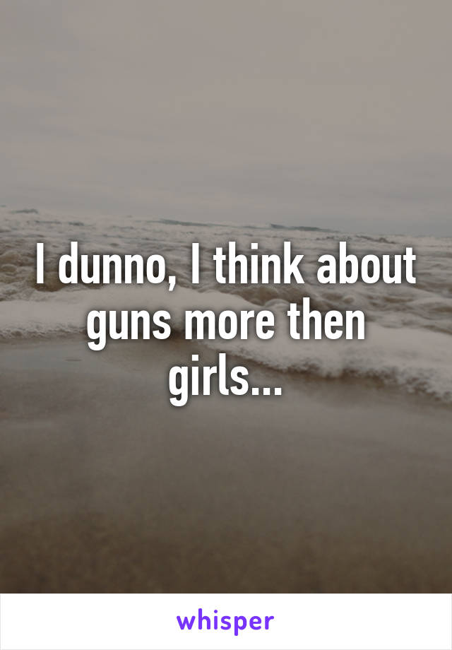 I dunno, I think about guns more then girls...