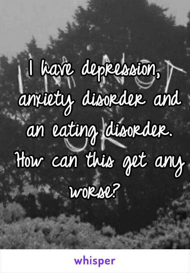 I have depression, anxiety disorder and an eating disorder. How can this get any worse? 