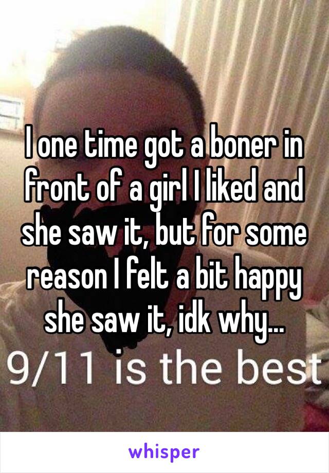 I one time got a boner in front of a girl I liked and she saw it, but for some reason I felt a bit happy she saw it, idk why...
