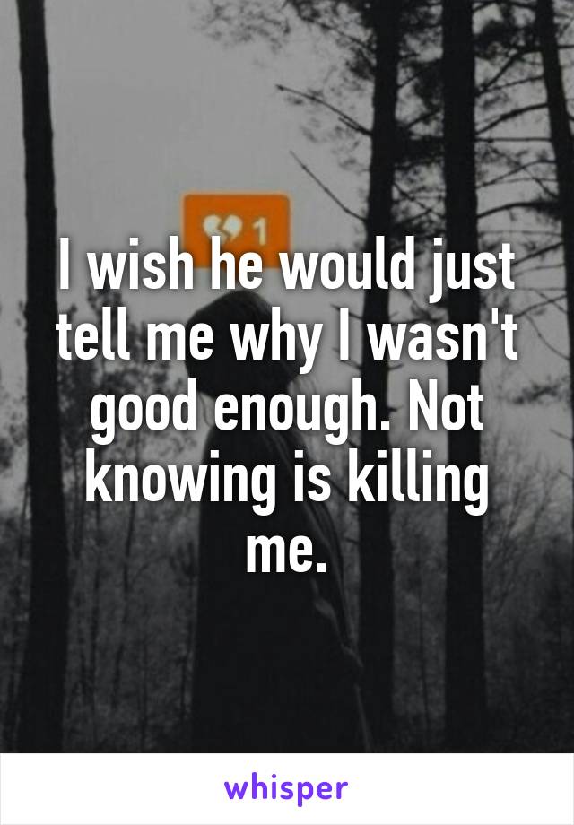 I wish he would just tell me why I wasn't good enough. Not knowing is killing me.