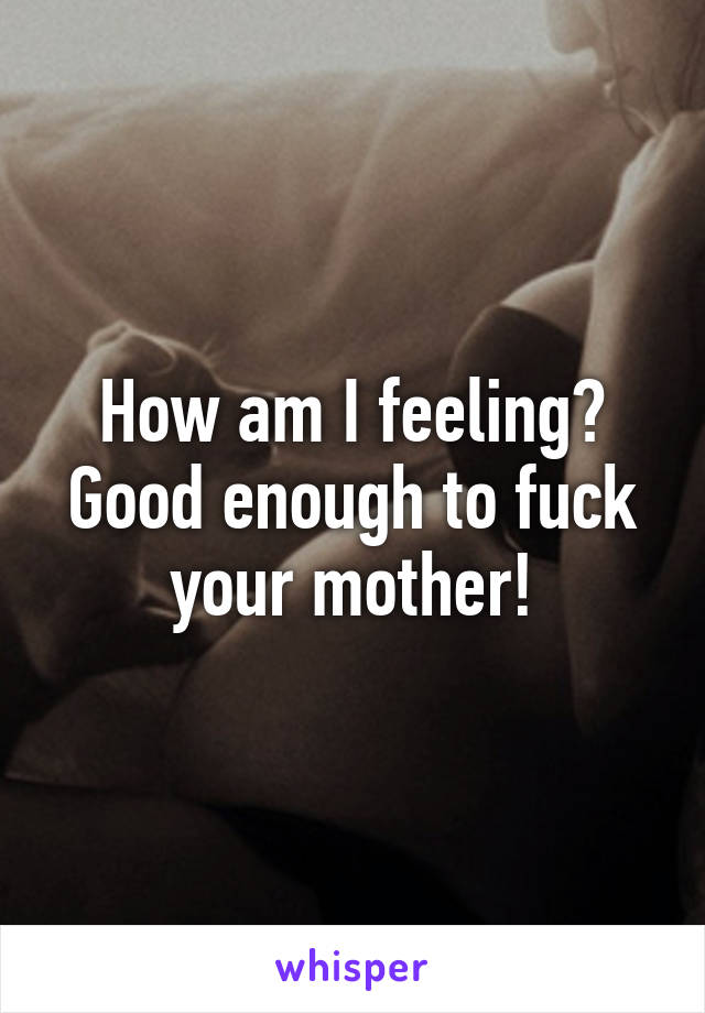 How am I feeling?
Good enough to fuck your mother!