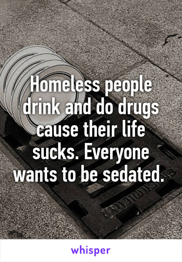 Homeless people drink and do drugs cause their life sucks. Everyone wants to be sedated. 