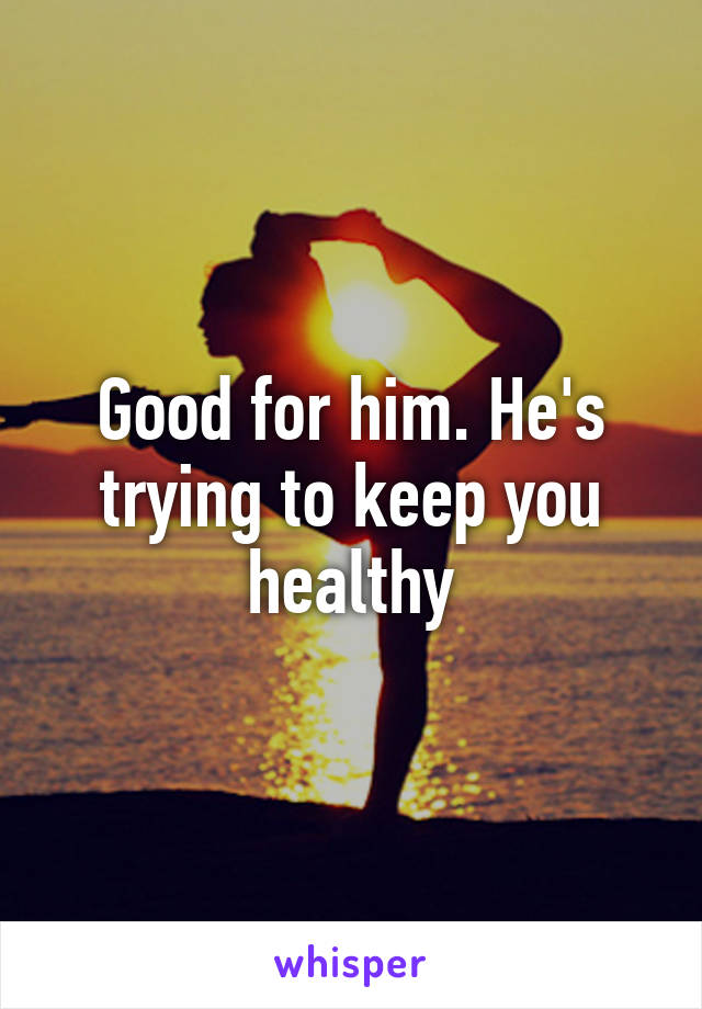 Good for him. He's trying to keep you healthy
