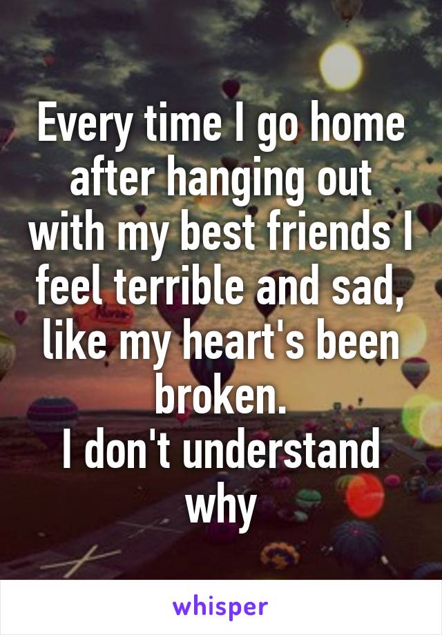 Every time I go home after hanging out with my best friends I feel terrible and sad, like my heart's been broken.
I don't understand why