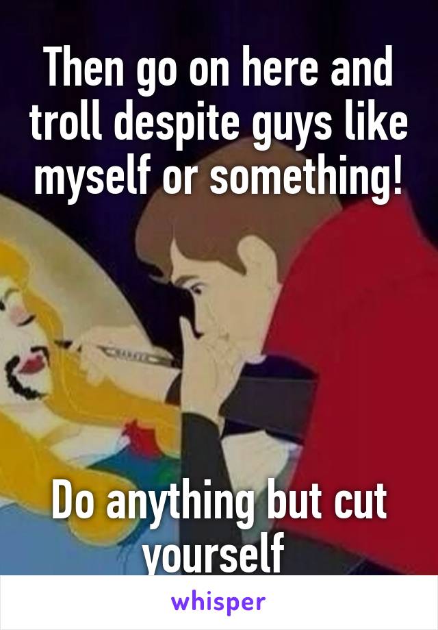 Then go on here and troll despite guys like myself or something!





Do anything but cut yourself 
