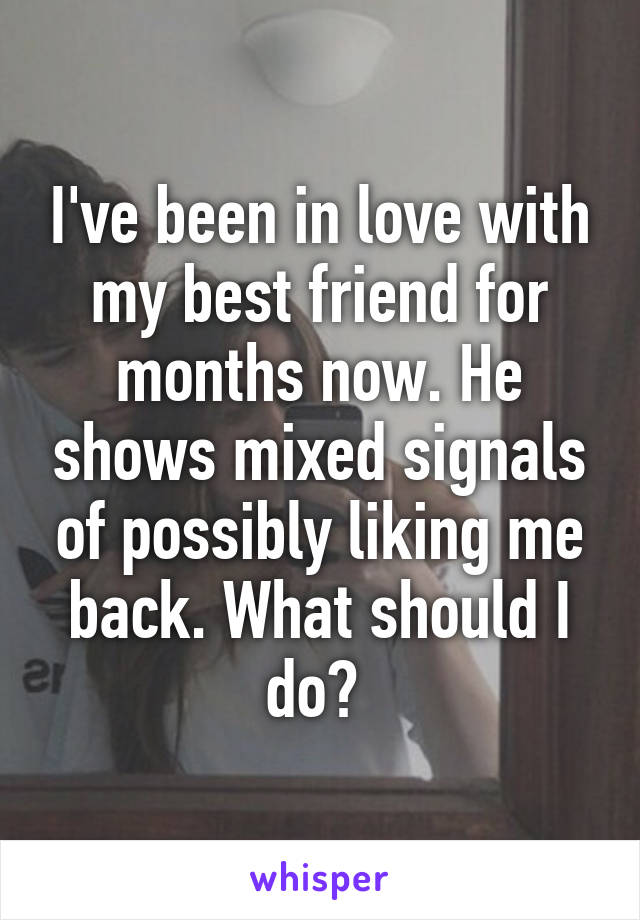 I've been in love with my best friend for months now. He shows mixed signals of possibly liking me back. What should I do? 
