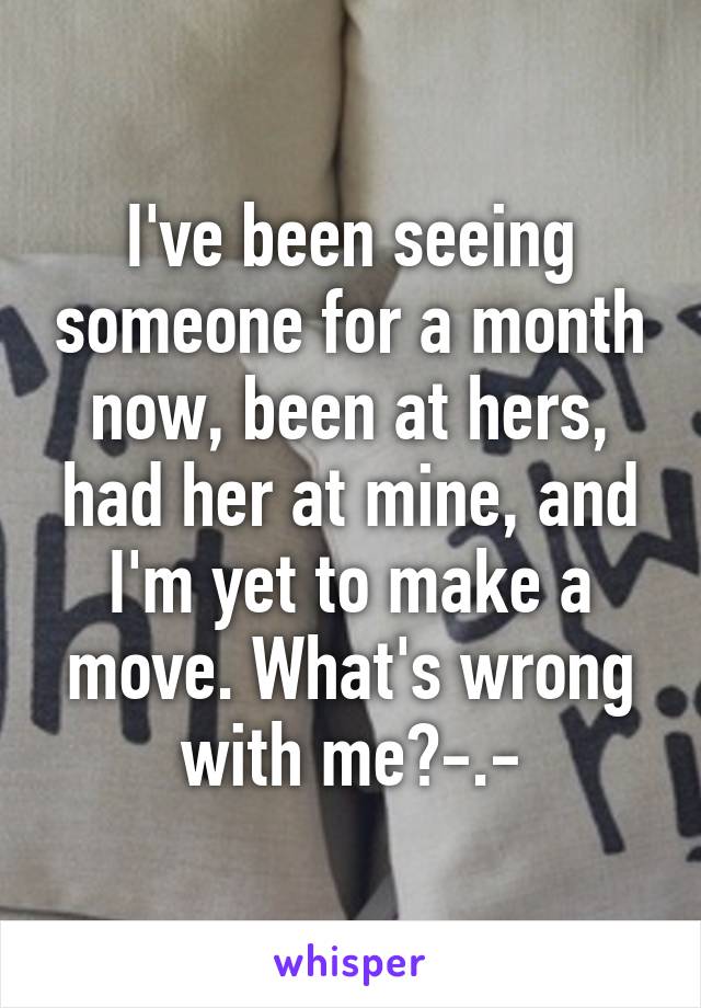 I've been seeing someone for a month now, been at hers, had her at mine, and I'm yet to make a move. What's wrong with me?-.-