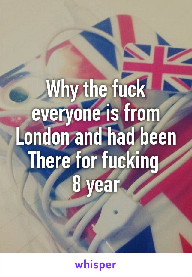 Why the fuck everyone is from London and had been
There for fucking 
8 year