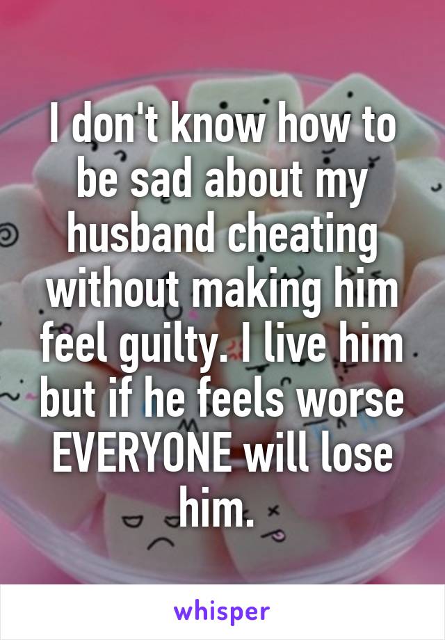I don't know how to be sad about my husband cheating without making him feel guilty. I live him but if he feels worse EVERYONE will lose him. 