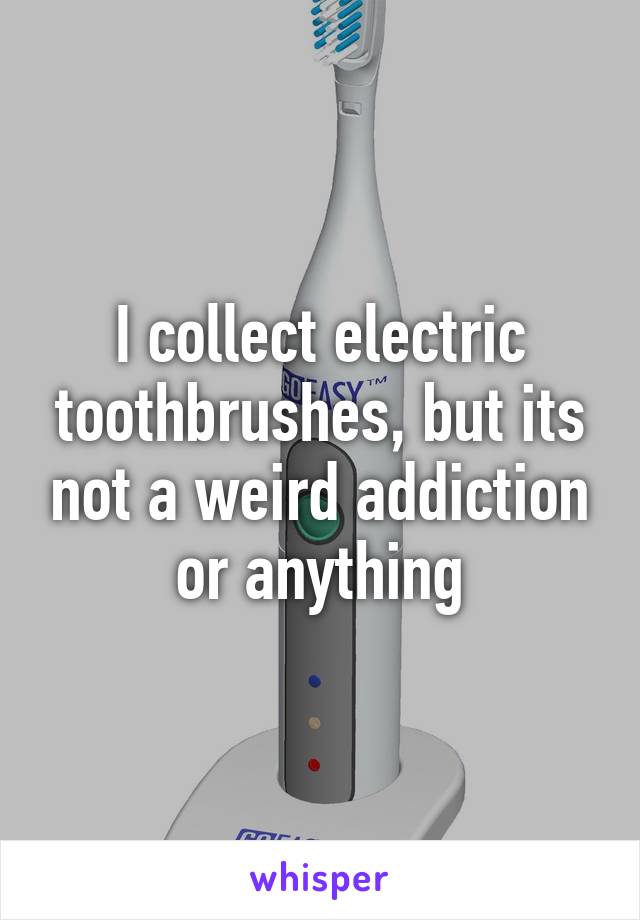 I collect electric toothbrushes, but its not a weird addiction or anything