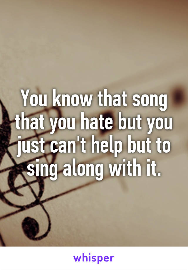 You know that song that you hate but you just can't help but to sing along with it.