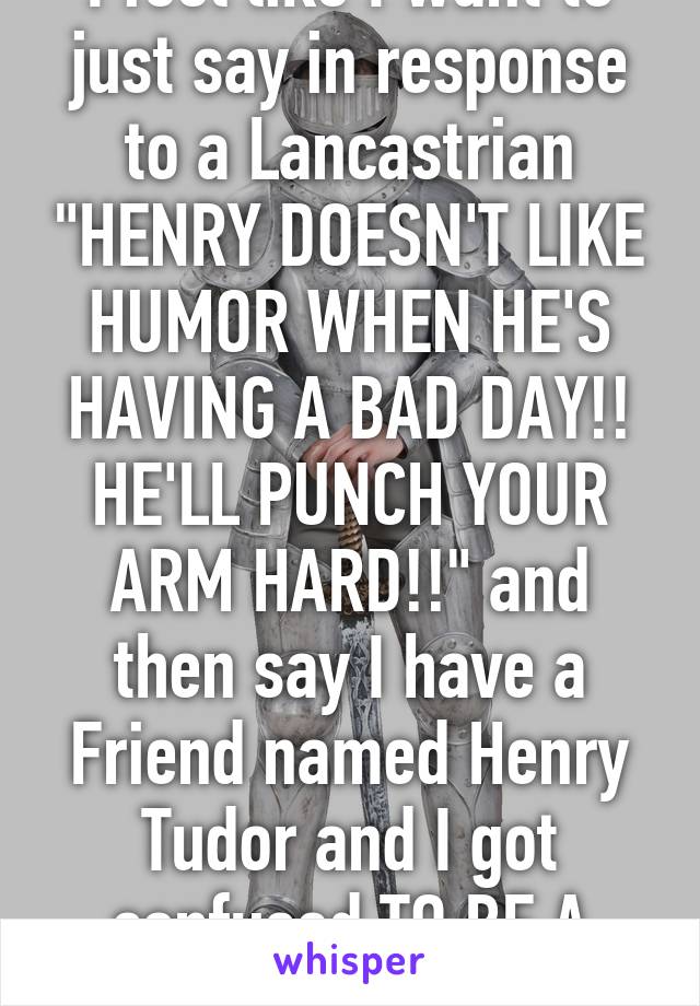 I feel like I want to just say in response to a Lancastrian "HENRY DOESN'T LIKE HUMOR WHEN HE'S HAVING A BAD DAY!! HE'LL PUNCH YOUR ARM HARD!!" and then say I have a Friend named Henry Tudor and I got confused TO BE A JERK!