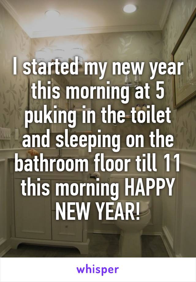 I started my new year this morning at 5 puking in the toilet and sleeping on the bathroom floor till 11 this morning HAPPY NEW YEAR!
