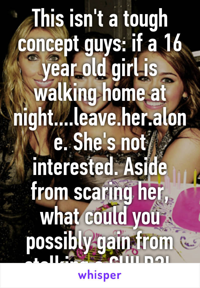 This isn't a tough concept guys: if a 16 year old girl is walking home at night....leave.her.alone. She's not interested. Aside from scaring her, what could you possibly gain from stalking a CHILD?! 