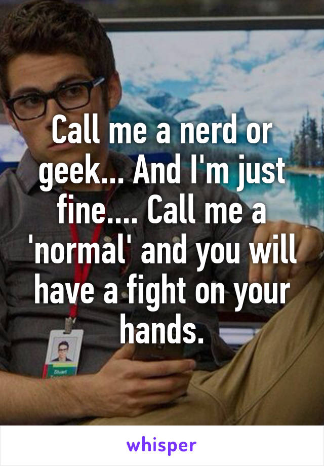 Call me a nerd or geek... And I'm just fine.... Call me a 'normal' and you will have a fight on your hands.