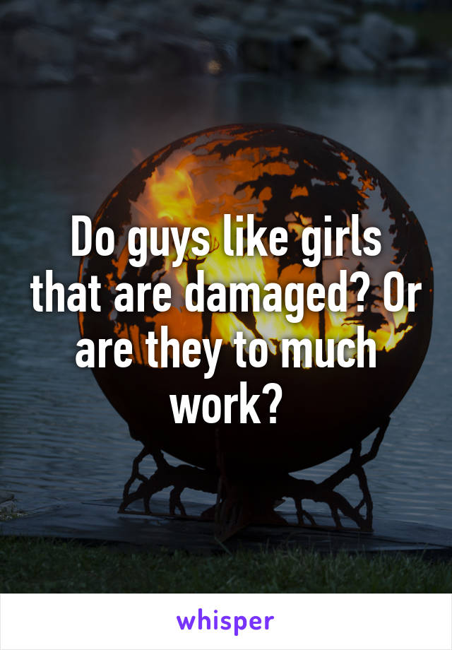 Do guys like girls that are damaged? Or are they to much work?