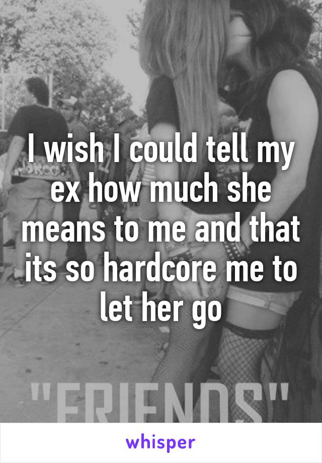 I wish I could tell my ex how much she means to me and that its so hardcore me to let her go