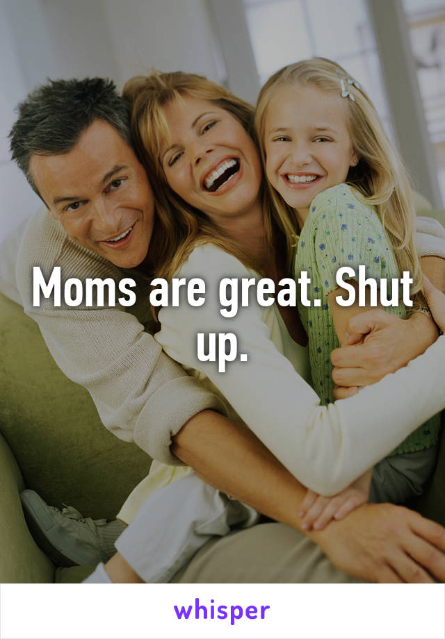 Moms are great. Shut up.